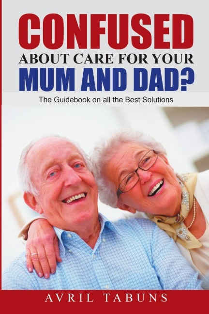 Confused about Care for Your Mum and Dad?: The Guidebook On All the Best Solutions