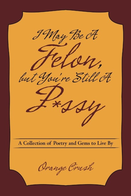 I May Be A Felon, but Youre Still A P*ssy: A Collection of Poetry and Gems to Live By