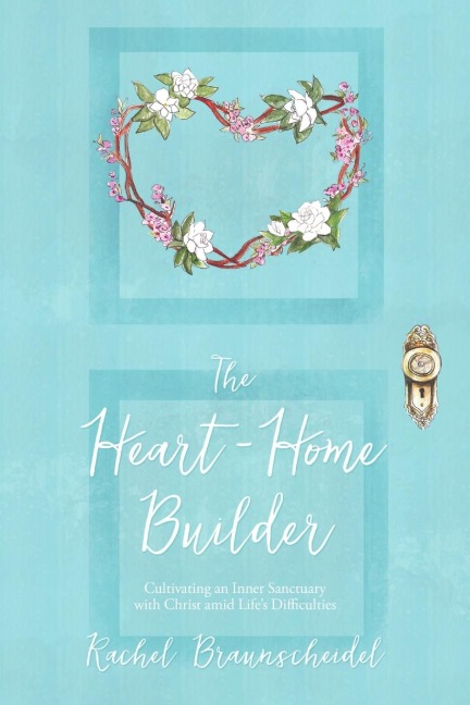 The Heart-Home Builder: Cultivating an Inner Sanctuary with Christ amid Lifes Difficulties