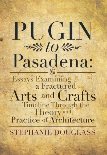 Pugin to Pasadena Essays Examining a Fractured Arts and Crafts Timeline Through the Theory and Practice of Architecture: Essays Examining a Fractured Arts and Crafts Timeline Through the Theory and Practice of Architecture