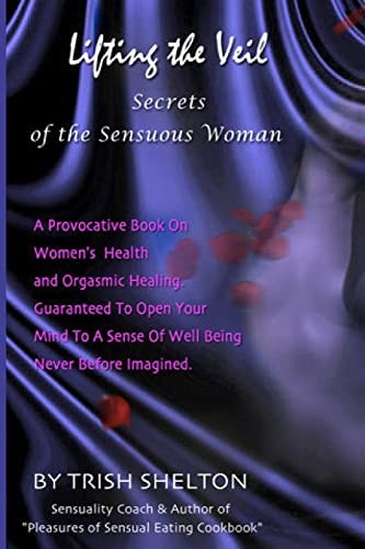Lifting the Veil, Secrets of the Sensuous Woman A Provocative Book on Women's Health and Orgasmic Healing Guaranteed to Open Your Mind to a Sense of Wellbeing Never Before Imagined