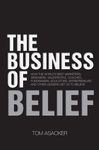 The Business of Belief How the World's Best Marketers, Designers, Salespeople, Coaches, Fundraisers, Educators, Entrepreneurs and Other Leaders Get Us to Believe