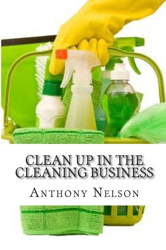 Clean Up in the Cleaning Business A Comprehensive Guide on How to Start and Grow a New Cleaning Business