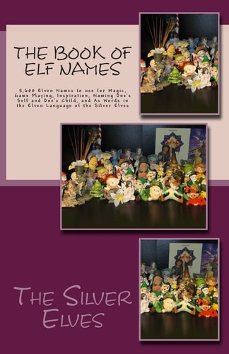The Book of Elf Names 5,600 Elven Names to Use for Magic, Game Playing, Inspiration, Naming One's Self and One's Child, and As Words in the Elven Language of the Silver Elves