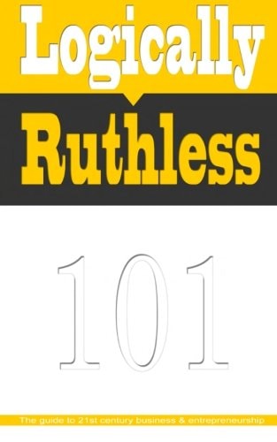 Logically Ruthless The Guide to 21st Century Business and Entrepreneurship