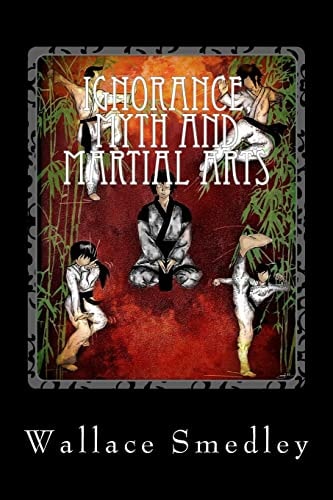 Ignorance, Myth and Martial Arts A Practical Examination of Martial Arts for the Modern Practitioner