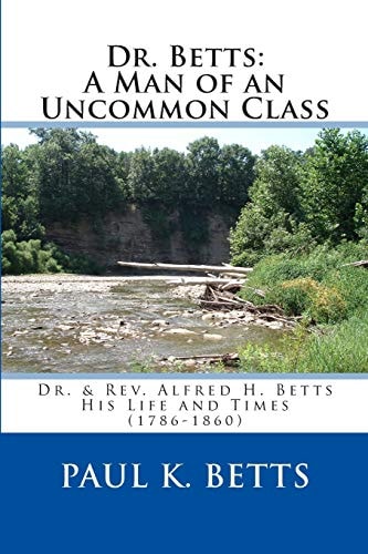 Dr. Betts: a Man of an Uncommon Class Dr. and Rev. Alfred H. Betts - His Life and Times (1786-1860)