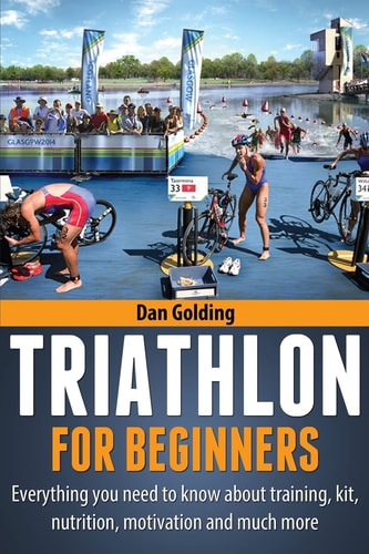 Triathlon for Beginners Everything You Need to Know about Training, Nutrition, Kit, Motivation, Racing, and Much More