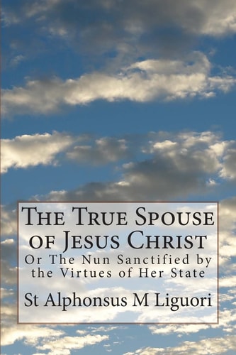 The True Spouse of Jesus Christ Or The Nun Sanctified by the Virtues of Her State