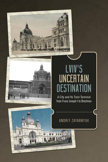 Lviv's Uncertain Destination: A City and Its Train Terminal from Franz Joseph I to Brezhnev