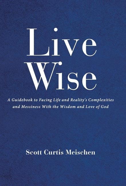 Live Wise: A Guidebook to Facing Life and Realitys Complexities and Messiness with the Wisdom and Love of God