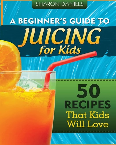A Beginner's Guide To Juicing For Kids 50 Recipes That Kids Will Love
