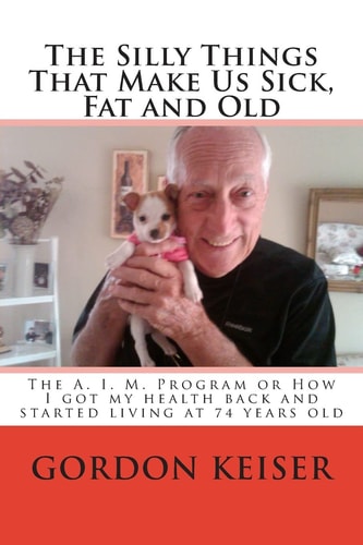 The Silly Things That Make Us Sick, Fat and Old The A. I. M. Program Or How I Got My Health Back and Started Living Again at 74 Years Old