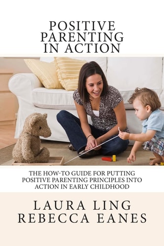 Positive Parenting in Action The How-To Guide for Putting Positive Parenting Principles Into Action in Early Childhood