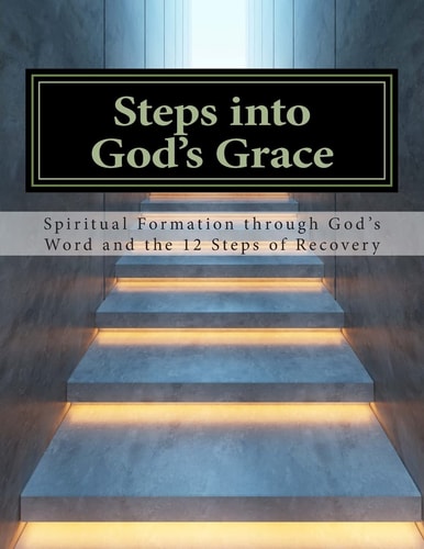 Steps Into God's Grace Spiritual Formation Through God's Word and the 12 Steps of Recovery
