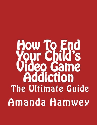 How To End Your Child's Video Game Addiction - The Ultimate Guide
