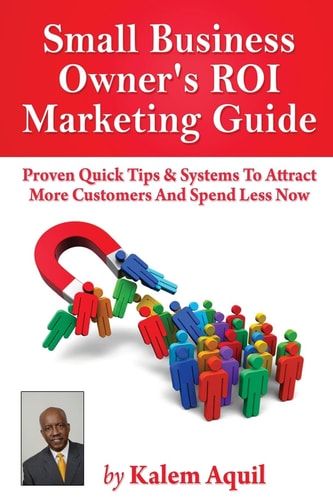 Small Business Owner's ROI Marketing Guide Proven Quick Tips and Systems to Attract More Customers and Spend Less Now