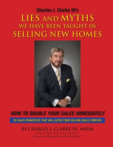 Charles J. Clarke III's Lies and Myths We Have Been Taught in Selling New Homes How to Double Your Sales Immediateley : 30 Sales Principles that Will Alter Your Selling Skills Forever