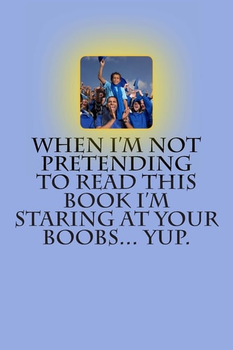 When I'm Not Pretending to Read This Book I'm Staring at Your Boobs... Yup