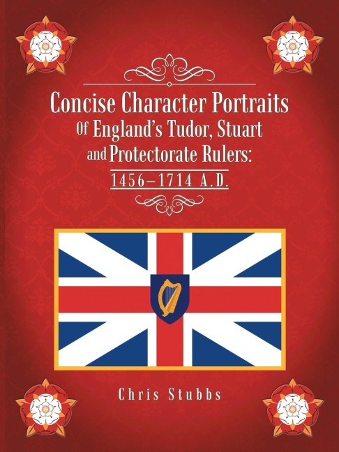 Concise Character Portraits of Englands Tudor, Stuart Andprotectorate Rulers: 1456-1714 A . D .