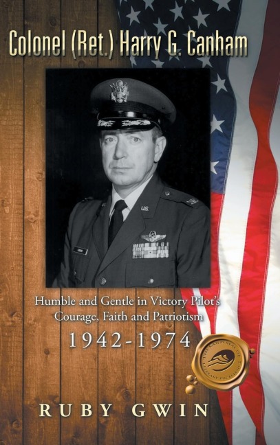 Colonel (Ret.) Harry G. Canham: Humble and Gentle in Victory Pilots Courage, Faith and Patriotism 1942-1974