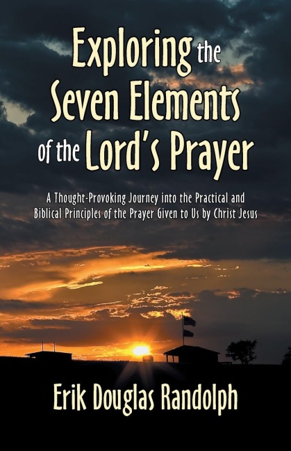 Exploring the Seven Elements of the Lords Prayer: A Thought-Provoking Journey into the Practical and Biblical Principles of the Prayer Given to Us by Christ Jesus