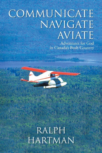 Communicate Navigate Aviate: Adventures for God in Canadas Bush Country