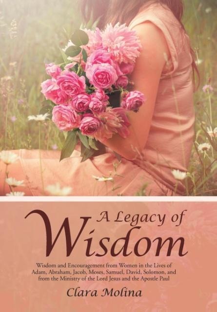 A Legacy of Wisdom: Wisdom and Encouragement from Women in the Lives of Adam, Abraham, Jacob, Moses, Samuel, David, Solomon, and from the Ministry of the Lord Jesus and the Apostle Paul