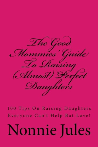 The Good Mommies' Guide To Raising (Almost) Perfect Daughters 100 Tips On Raising Daughters Everyone Can't Help But Love!