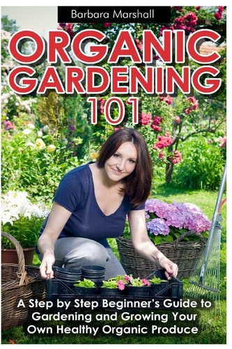 Organic Gardening 101 A Step by Step Beginner's Guide to Gardening and Growing Your Own Healthy Organic Produce