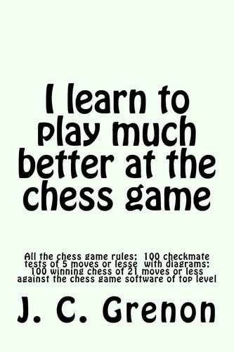 I Learn to Play Much Better at the Chess Game All the Rules of Chess and 100 Tests with Diagrams