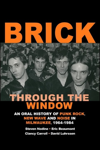 Brick Through the Window An Oral History of Punk Rock, New Wave and Noise in Milwaukee, 1964-1984
