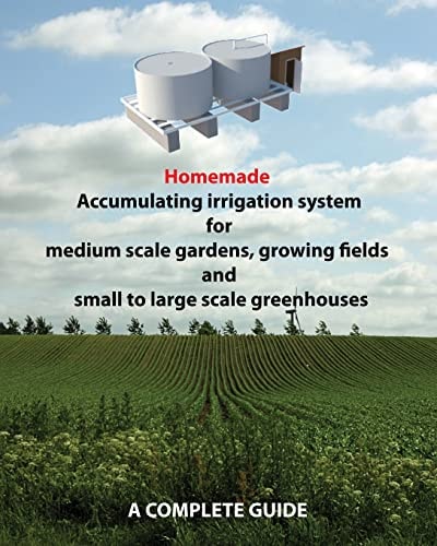 Homemade Accumulating Irrigation System for Medium Scale Gardens, Growing Fields and Small to Large Scale Greenhouses Complete Guide