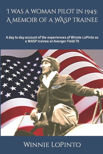 I was a Woman Pilot in 1945 A Memoir of a WASP Trainee: A Day to Day Account of the Experiences of Winnie LoPinto as a WASP Trainee at Avenger Field TX