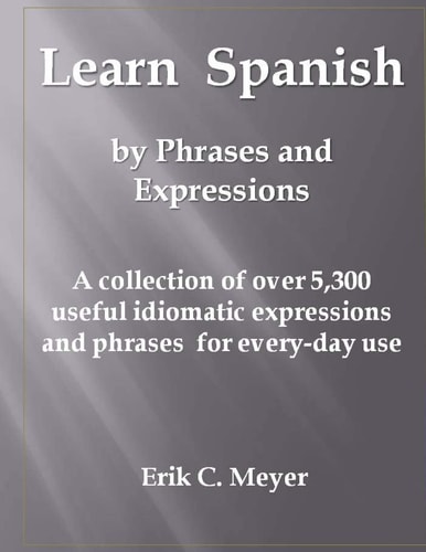 Learn Spanish by Phrases and Expressions A Collection of Over 5,300 Useful Idiomatic Expressions and Phrases for Every-Day Use