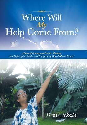 Where Will My Help Come From?: A Story of Courage and Positive Thinking in a Fight Against Elusive and Transforming Drug-Resistant Cancer