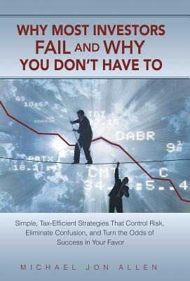 Why Most Investors Fail and Why You Dont Have to: Simple, Tax-Efficient Strategies That Control Risk, Eliminate Confusion, and Turn the Odds of Succe