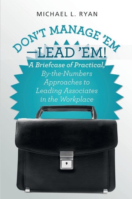 Dont Manage Em-Lead Em!: A Briefcase of Practical, By-The-Numbers Approaches to Leading Associates in the Workplace