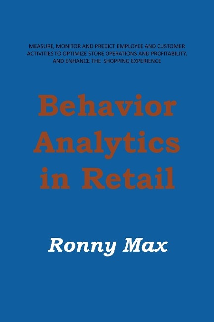 Behavior Analytics in Retail: Measure, Monitor and Predict Employee and Customer Activities to Optimize Store Operations and Profitably, and Enhance