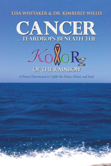 Cancer...Teardrops Beneath the Kolorz of the Rainbow: Poetry to Uplift the Heart, Mind, and Soul