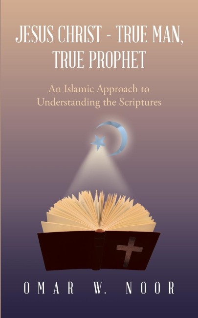 Jesus Christ - True Man, True Prophet: An Islamic Approach to Understanding the Scriptures