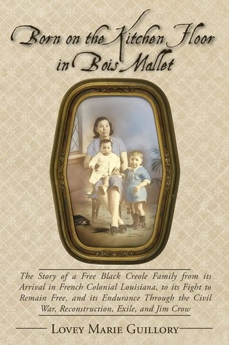 Born on the Kitchen Floor in Bois Mallet The Story of a Free Black Creole Family from Its Arrival in French Colonial Louisiana, to Its Fight to Remain Free, and Its Endurance Through the Civil War, Reconstruction, Exile, and Jim Crow