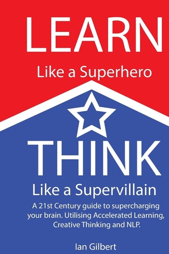 Learn Like a Superhero, Think Like a Supervillain. A 21st Century Guide to Supercharging Your Brain. Utilising Accelerated Learning, Creative Thinking and NLP