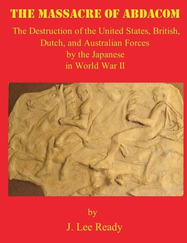The Massacre of ABDACOM The Destruction of the United States, British, Dutch and Australian Forces by the Japanese in World War II
