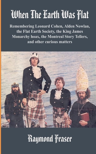 When The Earth Was Flat Remembering Leonard Cohen, Alden Nowlan, the Flat Earth Society, the King James Monarchy Hoax, the Montreal Story Tellers and Other Curious Matters