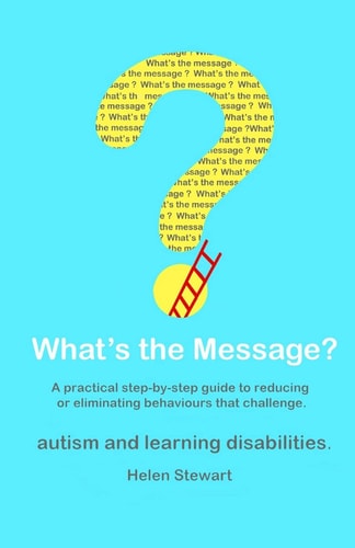 What's the Message? Changing Behaviours That Challenge for the Better. a Practical Step by Step Guide for Parents, Carers and Support Workers of People with Learning Disabilities and Autism