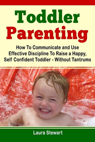 Toddler Parenting How To Communicate and Use Effective Discipline To Raise a Happy And Self Confident Toddler Without The Tantrums!