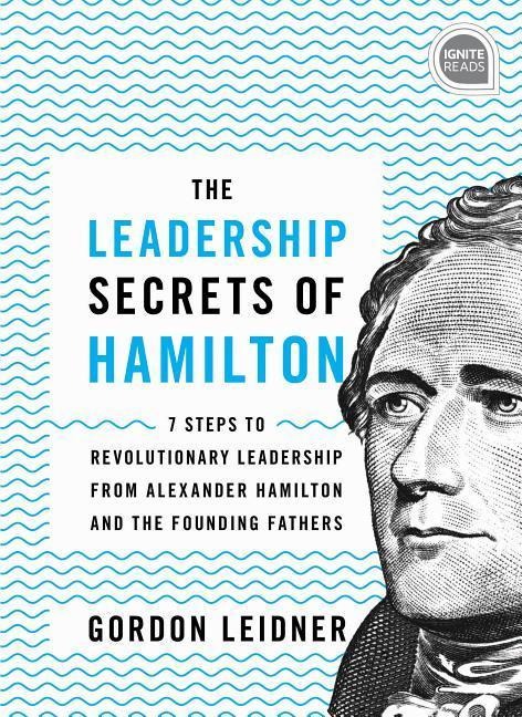 The Leadership Secrets of Hamilton: 7 Steps to Revolutionary Leadership from Alexander Hamilton and the Founding Fathers