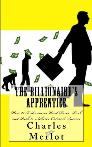 The Billionaire's Apprentice How 21 Billionaires Used Drive, Luck and Risk to Achieve Colossal Success