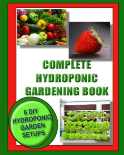 Complete Hydroponic Gardening Book 6 DIY Garden Set Ups for Growing Vegetables, Strawberries, Lettuce, Herbs and More